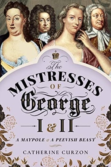 The Mistresses of George I and II: A Maypole and a Peevish Beast Catherine Curzon