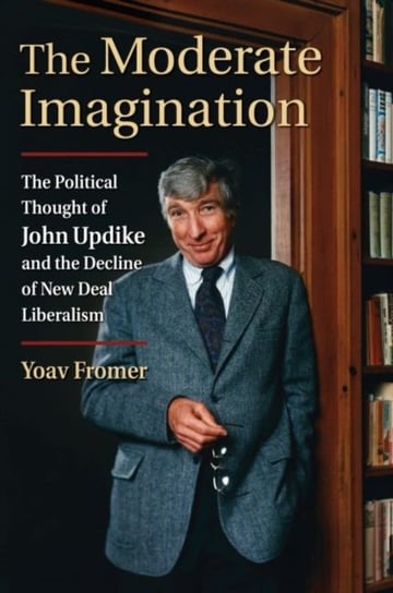 The Moderate Imagination: The Political Thought of John Updike and the Decline of New Deal Liberalis Yoav Fromer