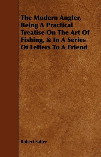 The Modern Angler, Being a Practical Treatise on the Art of Fishing, & in a Series of Letters to a Friend Salter Robert