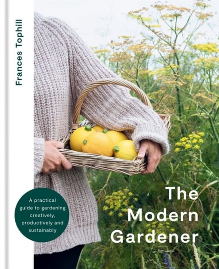 The Modern Gardener: A practical guide to gardening creatively, productively and sustainably Frances Tophill