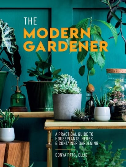 The Modern Gardener: A Practical Guide to Houseplants, Herbs and Container Gardening Sonya Patel Ellis
