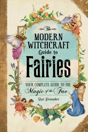 The Modern Witchcraft Guide to Fairies: Your Complete Guide to the Magick of the Fae Alexander Skye