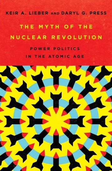 The Myth of the Nuclear Revolution: Power Politics in the Atomic Age Keir A. Lieber, Daryl G. Press
