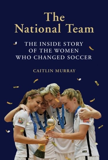 The National Team: The Inside Story of the Women Who Dreamed Big, Defied the Odds, and Changed Soccer Murray Caitlin