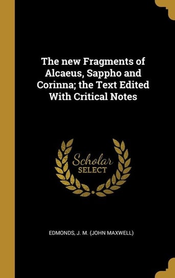 The new Fragments of Alcaeus, Sappho and Corinna; the Text Edited With Critical Notes J. M. (John Maxwell) Edmonds