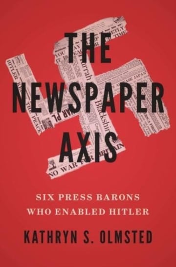 The Newspaper Axis: Six Press Barons Who Enabled Hitler Kathryn S. Olmsted