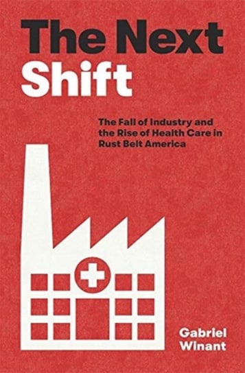 The Next Shift: The Fall of Industry and the Rise of Health Care in Rust Belt America Gabriel Winant