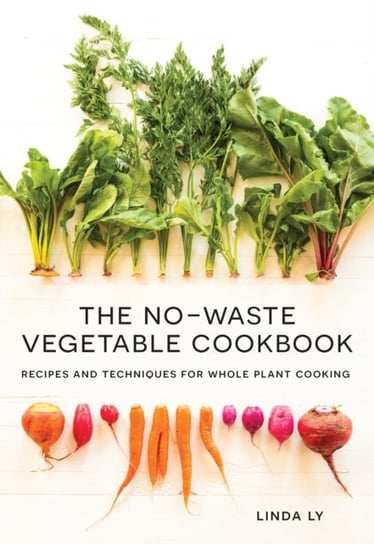 The No-Waste Vegetable Cookbook: Recipes and Techniques for Whole Plant Cooking Linda Ly