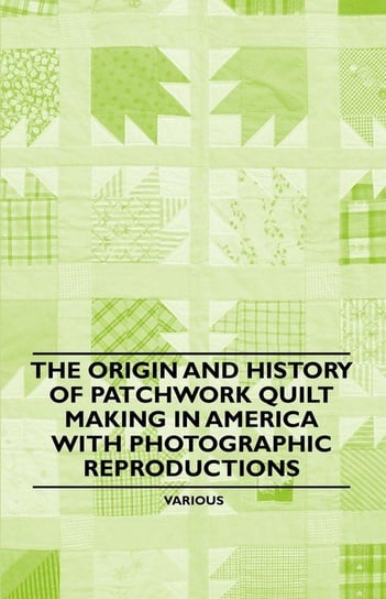The Origin and History of Patchwork Quilt Making in America with Photographic Reproductions Various Authors