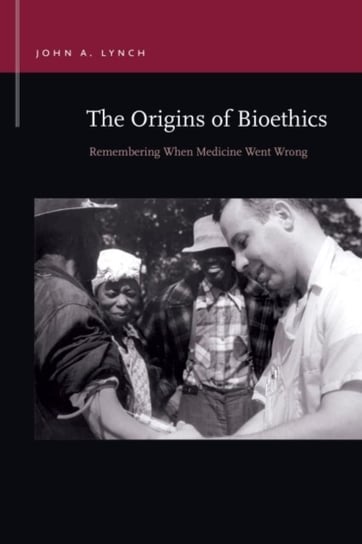 The Origins of Bioethics: Remembering When Medicine Went Wrong John A. Lynch