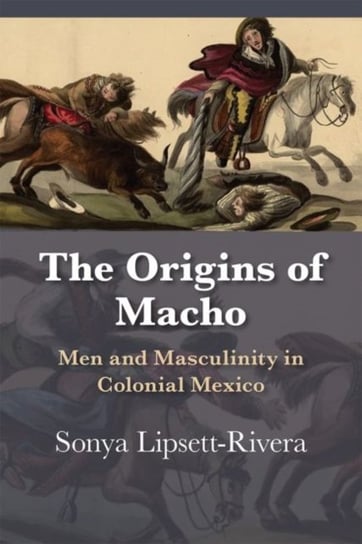 The Origins of Macho: Men and Masculinity in Colonial Mexico Sonya Lipsett-Rivera