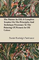 The Painter In Oil; A Complete Treatise On The Principles And Technique Necessary To The Painting Of Pictures In Oil Colors Parkhurst Daniel Burleigh