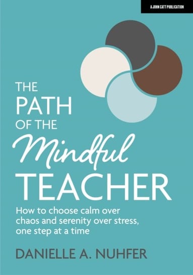 The Path of The Mindful Teacher: How to choose calm over chaos and serenity over stress, one step at a time John Catt Educational Ltd