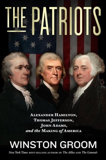 The Patriots: Alexander Hamilton, Thomas Jefferson, John Adams, and the Making of America Groom Winston
