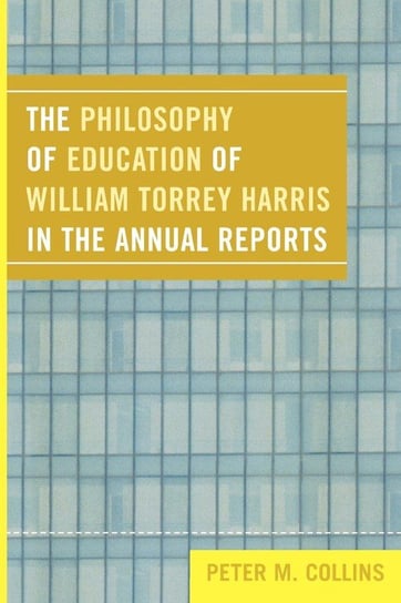The Philosophy of Education of William Torrey Harris in the Annual Reports Collins Peter M.
