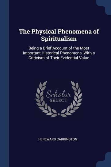The Physical Phenomena of Spiritualism: Being a Brief Account of the Most Important Historical Phenomena, with a Criticism of Their Evidential Value Hereward Carrington