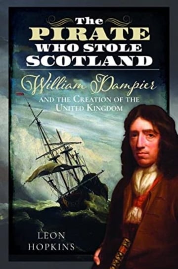 The Pirate who Stole Scotland: William Dampier and the Creation of the United Kingdom Pen & Sword Books Ltd