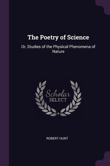 The Poetry of Science: Or, Studies of the Physical Phenomena of Nature Robert Hunt