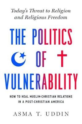 The Politics of Vulnerability: How to Heal Muslim-Christian Relations in a Post-Christian America: Today's Threat to Religion and Religious Freedom Asma T. Uddin