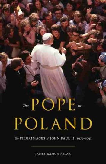 The Pope in Poland: The Pilgrimages of John Paul II, 1979-1991 James Felak