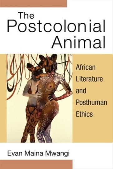 The Postcolonial Animal: African Literature and Posthuman Ethics Evan Maina Mwangi