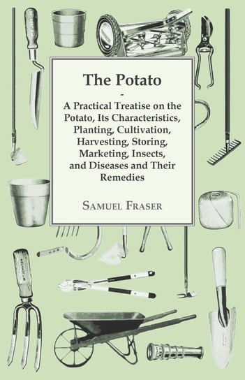 The Potato - A Practical Treatise on the Potato, its Characteristics, Planting, Cultivation, Harvesting, Storing, Marketing, Insects, and Diseases and their Remedies Fraser Samuel