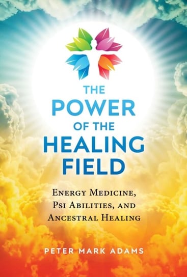 The Power of the Healing Field: Energy Medicine, Psi Abilities, and Ancestral Healing Adams Peter Mark
