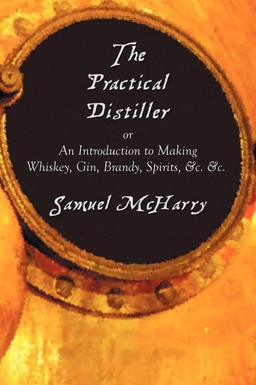 The Practical Distiller, or an Introduction to Making Whiskey, Gin, Brandy, Spirits, &C. &C. Mcharry Samuel