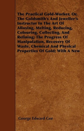 The Practical Gold-Worker, or, The Goldsmith's and Jeweller's Instructor in the Art of Alloying, Melting, Reducing, Colouring, Collecting, and Refining Gee George E.
