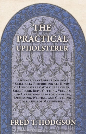 The Practical Upholsterer Giving Clear Directions for Skillfully Performing all Kinds of Upholsteres' Work Fred T. Hodgson