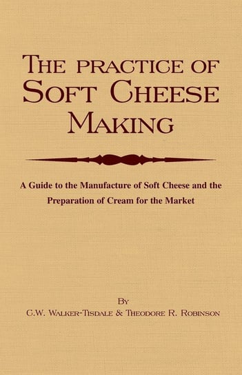 The Practice of Soft Cheesemaking - A Guide to the Manufacture of Soft Cheese and the Preparation of Cream for the Market Walker-Tisdale C. W.
