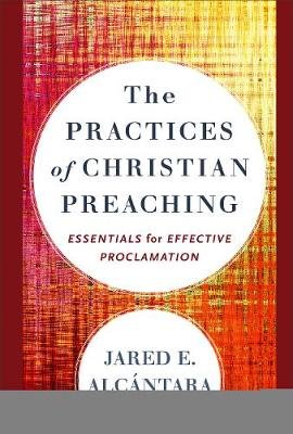 The Practices of Christian Preaching: Essentials for Effective Proclamation Jared E. Alcantara