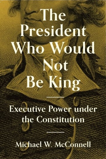 The President Who Would Not Be King. Executive Power under the Constitution Michael W. McConnell
