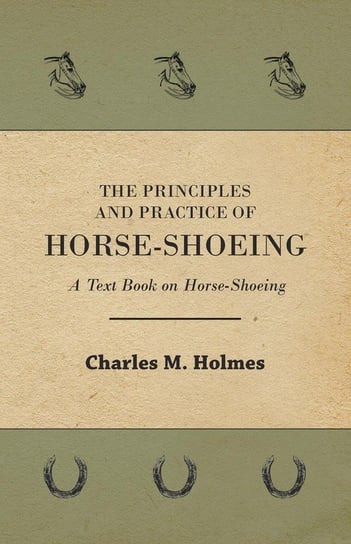 The Principles and Practice of Horse-Shoeing - A Text Book on Horse-Shoeing Holmes Charles M.