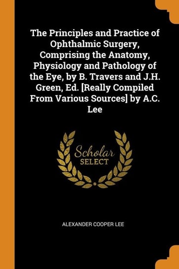 The Principles and Practice of Ophthalmic Surgery, Comprising the Anatomy, Physiology and Pathology of the Eye, by B. Travers and J.H. Green, Ed. [Really Compiled From Various Sources] by A.C. Lee Lee Alexander Cooper