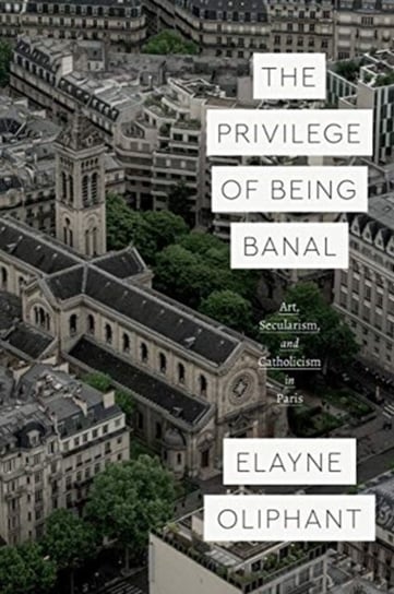 The Privilege of Being Banal: Art, Secularism, and Catholicism in Paris Elayne Oliphant