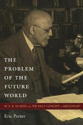 The Problem of the Future World: W. E. B. Du Bois and the Race Concept at Midcentury Porter Eric