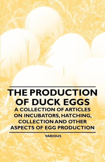 The Production of Duck Eggs - A Collection of Articles on Incubators, Hatching, Collection and Other Aspects of Egg Production Various Authors