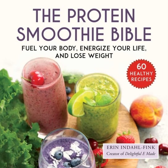 The Protein Smoothie Bible: Fuel Your Body, Energize Your Body, and Lose Weight Erin Indahl-Fink