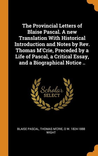 The Provincial Letters of Blaise Pascal. A new Translation With Historical Introduction and Notes by Rev. Thomas M'Crie, Preceded by a Life of Pascal, a Critical Essay, and a Biographical Notice .. Pascal Blaise