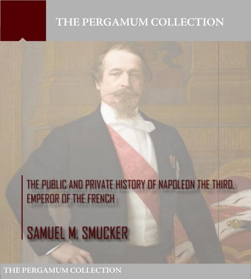 The Public and Private History of Napoleon the Third, Emperor of the French Samuel M. Smucker