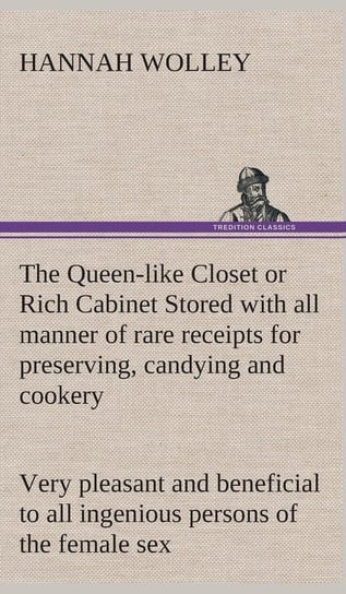 The Queen-like Closet or Rich Cabinet Stored with all manner of rare receipts for preserving, candying and cookery. Very pleasant and beneficial to all ingenious persons of the female sex Wolley Hannah