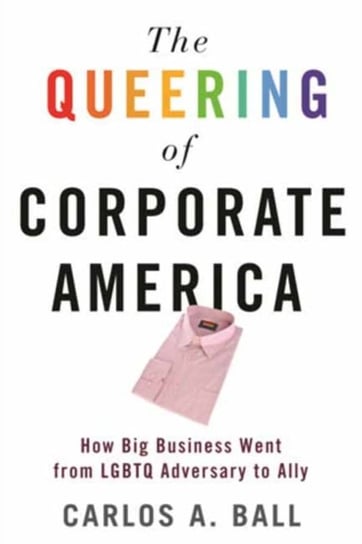 The Queering of Corporate America: How Big Business Went from LGBTQ Adversary to Ally Carlos A. Ball