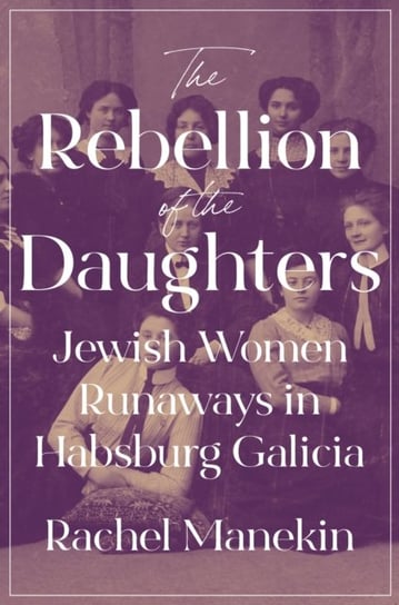 The Rebellion of the Daughters: Jewish Women Runaways in Habsburg Galicia Rachel Manekin