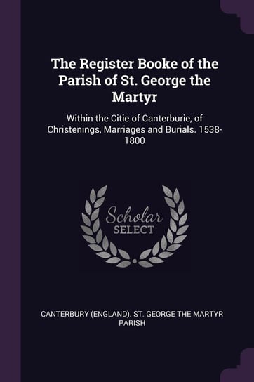 The Register Booke of the Parish of St. George the Martyr: Within the Citie of Canterburie, of Christenings, Marriages and Burials. 1538-1800 Canterbury (England). St. George The Mar