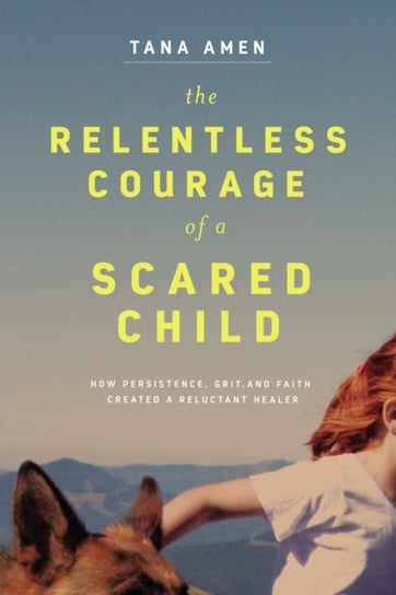 The Relentless Courage of a Scared Child: How Persistence, Grit, and Faith Created a Reluctant Heale Amen Tana