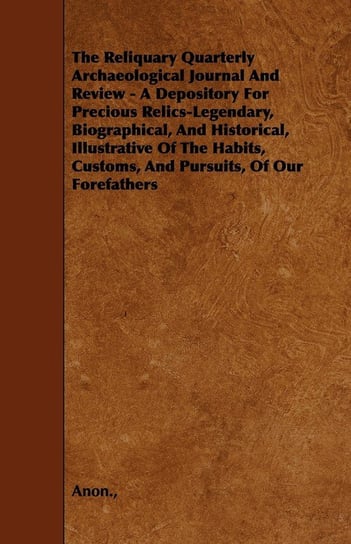 The Reliquary Quarterly Archaeological Journal And Review - A Depository For Precious Relics-Legendary, Biographical, And Historical, Illustrative Of The Habits, Customs, And Pursuits, Of Our Forefathers Anon.