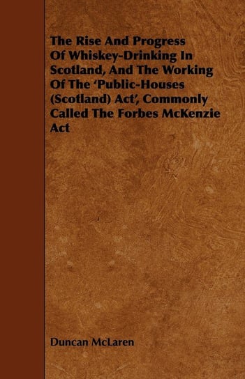 The Rise and Progress of Whiskey-Drinking in Scotland, and the Working of the 'Public-Houses (Scotland) ACT', Commonly Called the Forbes McKenzie ACT Duncan McLaren