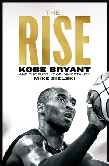 The Rise: Kobe Bryant and the Pursuit of Immortality Mike Sielski