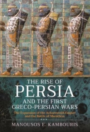 The Rise of Persia and the First Greco-Persian Wars. The Expansion of the Achaemenid Empire and the Battle of Marathon Pen & Sword Books Ltd